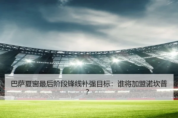 巴萨夏窗最后阶段锋线补强目标：谁将加盟诺坎普？